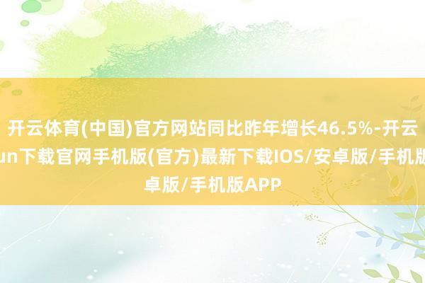 开云体育(中国)官方网站同比昨年增长46.5%-开云kaiyun下载官网手机版(官方)最新下载IOS/安卓版/手机版APP