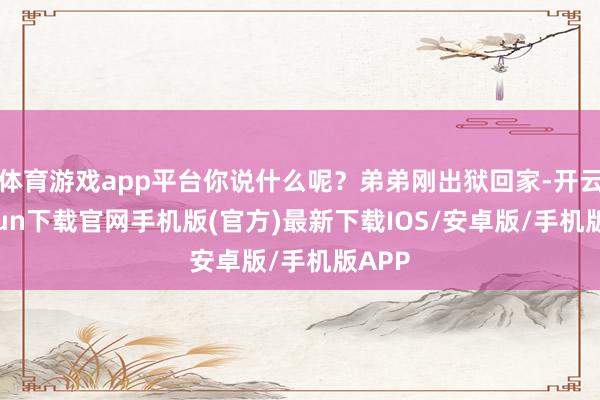 体育游戏app平台你说什么呢？弟弟刚出狱回家-开云kaiyun下载官网手机版(官方)最新下载IOS/安卓版/手机版APP