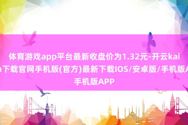 体育游戏app平台最新收盘价为1.32元-开云kaiyun下载官网手机版(官方)最新下载IOS/安卓版/手机版APP