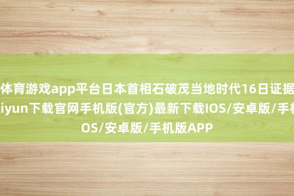 体育游戏app平台日本首相石破茂当地时代16日证据-开云kaiyun下载官网手机版(官方)最新下载IOS/安卓版/手机版APP