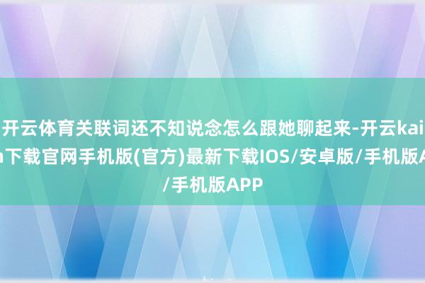 开云体育关联词还不知说念怎么跟她聊起来-开云kaiyun下载官网手机版(官方)最新下载IOS/安卓版/手机版APP