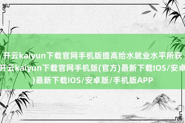 开云kaiyun下载官网手机版提高给水就业水平所获取的显赫效果-开云kaiyun下载官网手机版(官方)最新下载IOS/安卓版/手机版APP