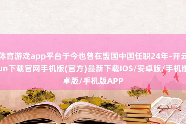 体育游戏app平台于今也曾在盟国中国任职24年-开云kaiyun下载官网手机版(官方)最新下载IOS/安卓版/手机版APP