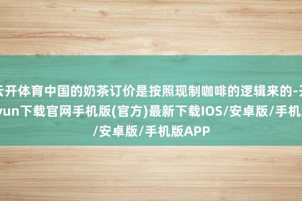 云开体育中国的奶茶订价是按照现制咖啡的逻辑来的-开云kaiyun下载官网手机版(官方)最新下载IOS/安卓版/手机版APP