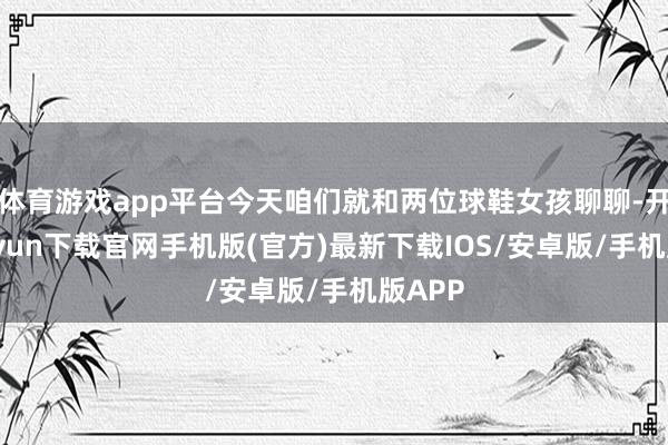 体育游戏app平台今天咱们就和两位球鞋女孩聊聊-开云kaiyun下载官网手机版(官方)最新下载IOS/安卓版/手机版APP