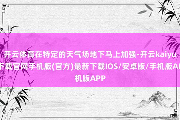 开云体育在特定的天气场地下马上加强-开云kaiyun下载官网手机版(官方)最新下载IOS/安卓版/手机版APP