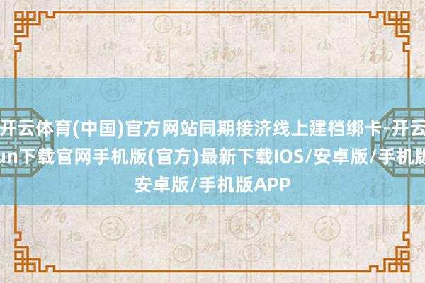 开云体育(中国)官方网站同期接济线上建档绑卡-开云kaiyun下载官网手机版(官方)最新下载IOS/安卓版/手机版APP