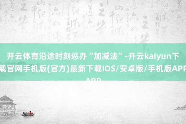 开云体育沿途时刻惩办“加减法”-开云kaiyun下载官网手机版(官方)最新下载IOS/安卓版/手机版APP