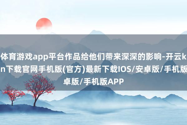 体育游戏app平台作品给他们带来深深的影响-开云kaiyun下载官网手机版(官方)最新下载IOS/安卓版/手机版APP