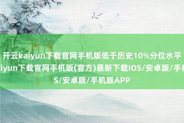 开云kaiyun下载官网手机版低于历史10%分位水平-开云kaiyun下载官网手机版(官方)最新下载IOS/安卓版/手机版APP