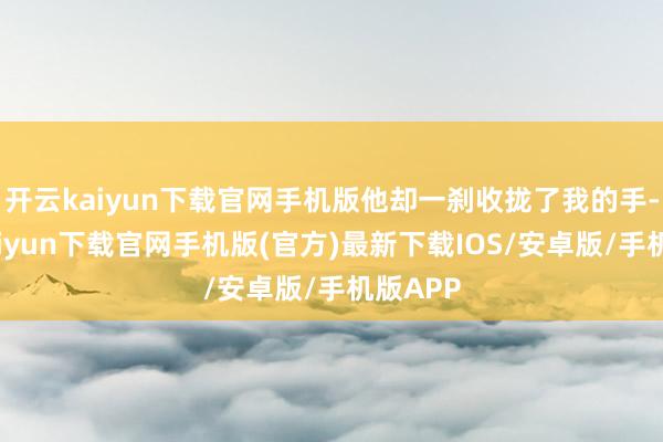 开云kaiyun下载官网手机版他却一刹收拢了我的手-开云kaiyun下载官网手机版(官方)最新下载IOS/安卓版/手机版APP