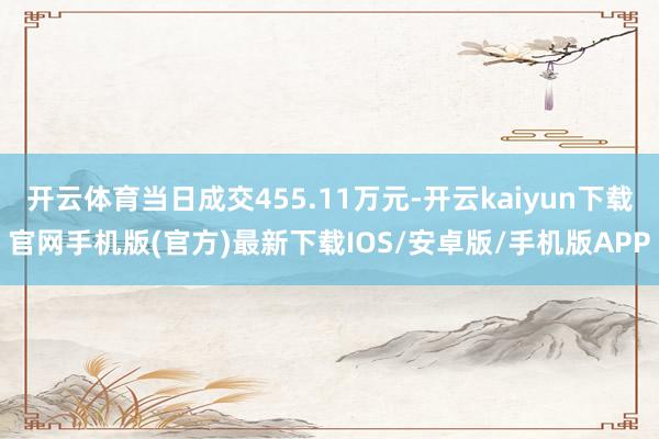 开云体育当日成交455.11万元-开云kaiyun下载官网手机版(官方)最新下载IOS/安卓版/手机版APP