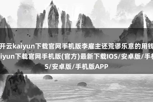 开云kaiyun下载官网手机版李雇主还荒谬乐意的用钱-开云kaiyun下载官网手机版(官方)最新下载IOS/安卓版/手机版APP