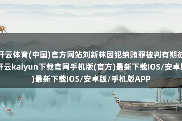 开云体育(中国)官方网站刘新林因犯纳贿罪被判有期徒刑4年6个月-开云kaiyun下载官网手机版(官方)最新下载IOS/安卓版/手机版APP