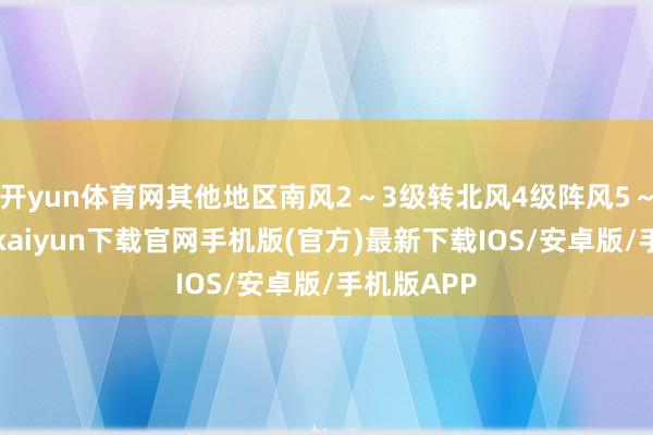 开yun体育网其他地区南风2～3级转北风4级阵风5～6级-开云kaiyun下载官网手机版(官方)最新下载IOS/安卓版/手机版APP