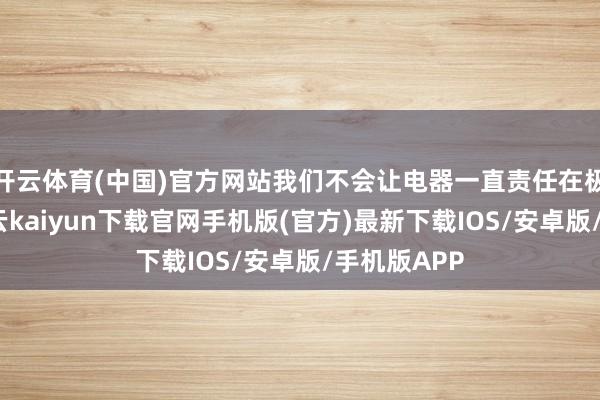 开云体育(中国)官方网站我们不会让电器一直责任在极限情状-开云kaiyun下载官网手机版(官方)最新下载IOS/安卓版/手机版APP