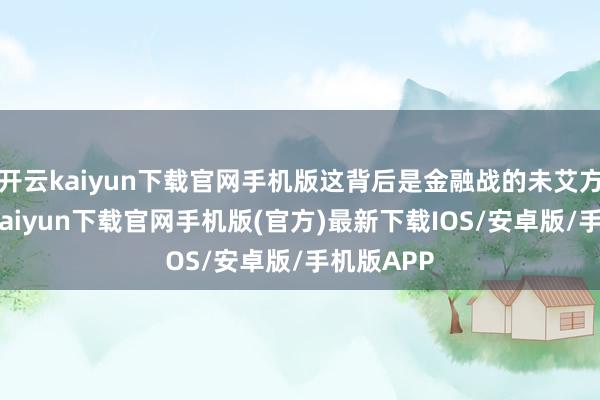 开云kaiyun下载官网手机版这背后是金融战的未艾方兴-开云kaiyun下载官网手机版(官方)最新下载IOS/安卓版/手机版APP