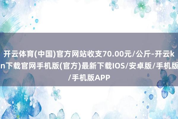 开云体育(中国)官方网站收支70.00元/公斤-开云kaiyun下载官网手机版(官方)最新下载IOS/安卓版/手机版APP