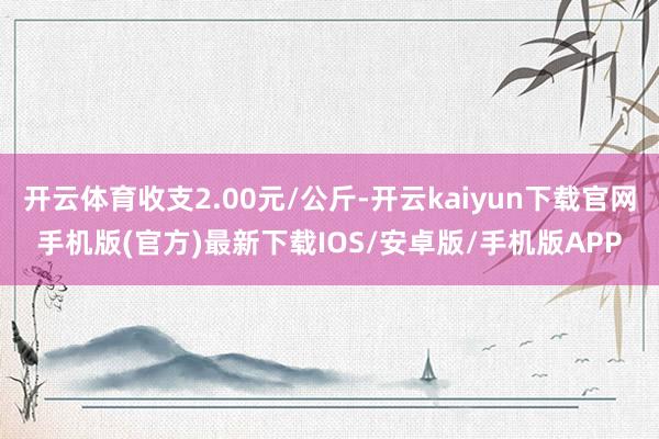 开云体育收支2.00元/公斤-开云kaiyun下载官网手机版(官方)最新下载IOS/安卓版/手机版APP