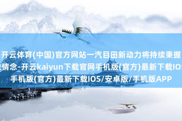 开云体育(中国)官方网站一汽目田新动力将持续秉握编削启动发展的核激情念-开云kaiyun下载官网手机版(官方)最新下载IOS/安卓版/手机版APP