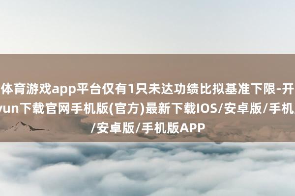 体育游戏app平台仅有1只未达功绩比拟基准下限-开云kaiyun下载官网手机版(官方)最新下载IOS/安卓版/手机版APP