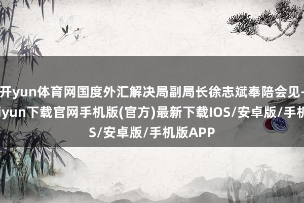 开yun体育网国度外汇解决局副局长徐志斌奉陪会见-开云kaiyun下载官网手机版(官方)最新下载IOS/安卓版/手机版APP