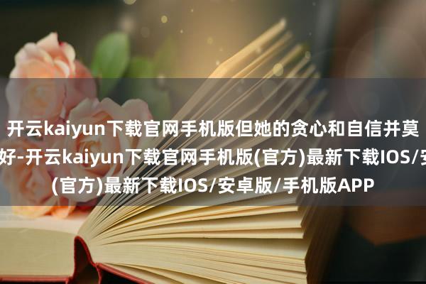 开云kaiyun下载官网手机版但她的贪心和自信并莫得获取李世民的爱好-开云kaiyun下载官网手机版(官方)最新下载IOS/安卓版/手机版APP