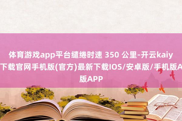 体育游戏app平台缱绻时速 350 公里-开云kaiyun下载官网手机版(官方)最新下载IOS/安卓版/手机版APP