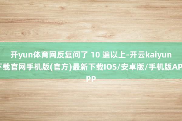 开yun体育网反复问了 10 遍以上-开云kaiyun下载官网手机版(官方)最新下载IOS/安卓版/手机版APP