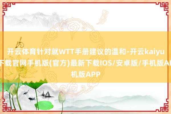 开云体育针对就WTT手册建议的温和-开云kaiyun下载官网手机版(官方)最新下载IOS/安卓版/手机版APP