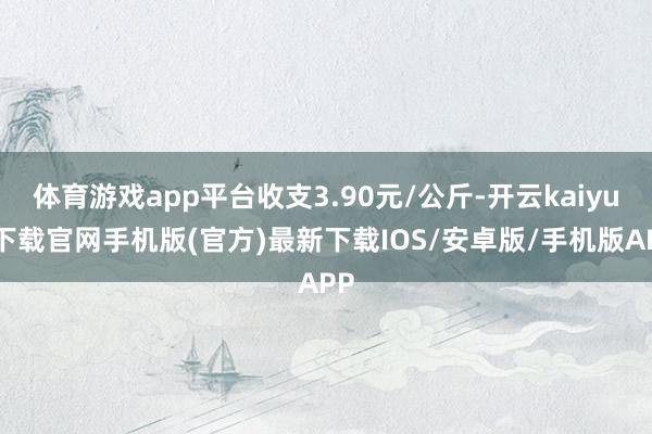 体育游戏app平台收支3.90元/公斤-开云kaiyun下载官网手机版(官方)最新下载IOS/安卓版