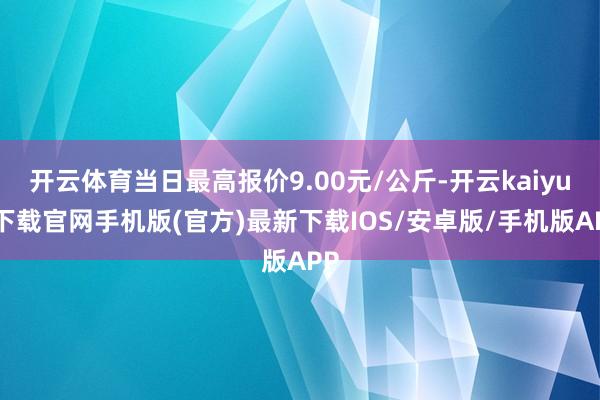 开云体育当日最高报价9.00元/公斤-开云kaiyun下载官网手机版(官方)最新下载IOS/安卓版/