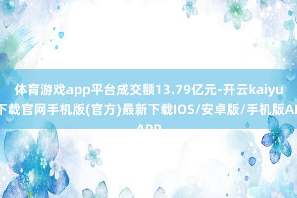 体育游戏app平台成交额13.79亿元-开云kaiyun下载官网手机版(官方)最新下载IOS/安卓版/手机版APP