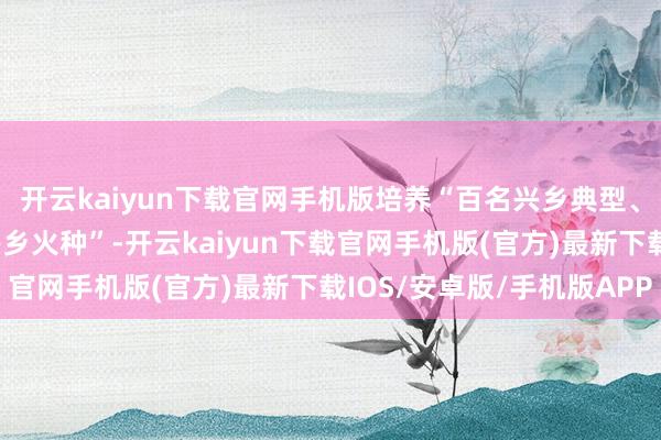 开云kaiyun下载官网手机版培养“百名兴乡典型、千名兴乡创客、万名兴乡火种”-开云kaiyun下载官网手机版(官方)最新下载IOS/安卓版/手机版APP