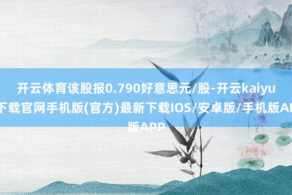 开云体育该股报0.790好意思元/股-开云kaiyun下载官网手机版(官方)最新下载IOS/安卓版/手机版APP