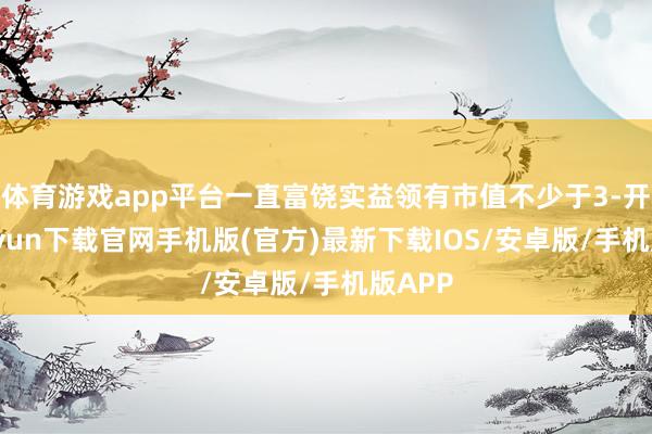 体育游戏app平台一直富饶实益领有市值不少于3-开云kaiyun下载官网手机版(官方)最新下载IOS/安卓版/手机版APP