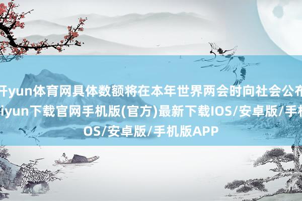 开yun体育网具体数额将在本年世界两会时向社会公布-开云kaiyun下载官网手机版(官方)最新下载IOS/安卓版/手机版APP