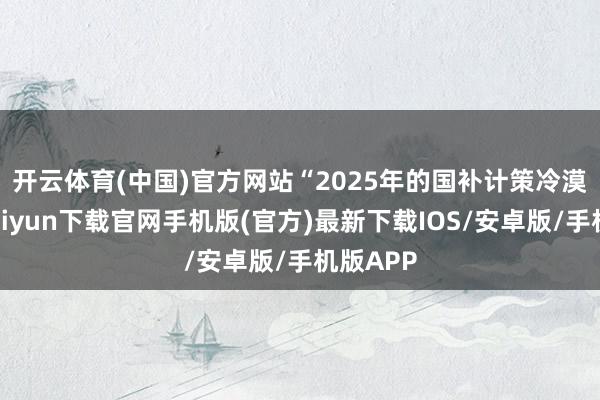 开云体育(中国)官方网站　　“2025年的国补计策冷漠-开云kaiyun下载官网手机版(官方)最新下载IOS/安卓版/手机版APP