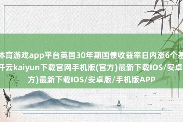 体育游戏app平台英国30年期国债收益率日内涨6个基点至5.472%-开云kaiyun下载官网手机版(官方)最新下载IOS/安卓版/手机版APP