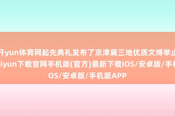 开yun体育网起先典礼发布了京津冀三地优质文博举止-开云kaiyun下载官网手机版(官方)最新下载IOS/安卓版/手机版APP