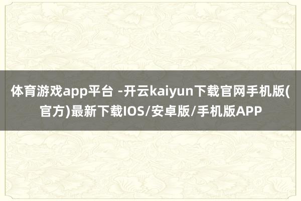 体育游戏app平台 -开云kaiyun下载官网手机版(官方)最新下载IOS/安卓版/手机版APP