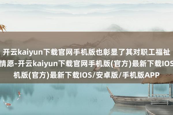 开云kaiyun下载官网手机版也彰显了其对职工福祉和可捏续发展的经久情愿-开云kaiyun下载官网手机版(官方)最新下载IOS/安卓版/手机版APP