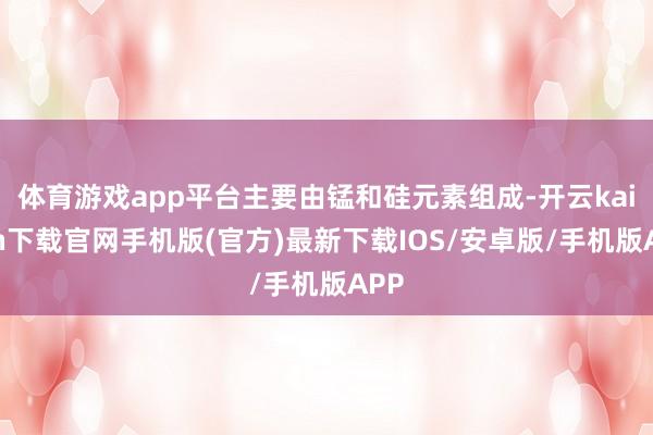 体育游戏app平台主要由锰和硅元素组成-开云kaiyun下载官网手机版(官方)最新下载IOS/安卓版/手机版APP