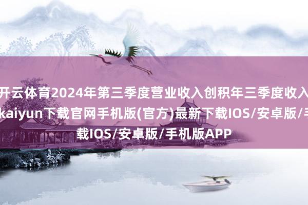 开云体育2024年第三季度营业收入创积年三季度收入新高-开云kaiyun下载官网手机版(官方)最新下载IOS/安卓版/手机版APP