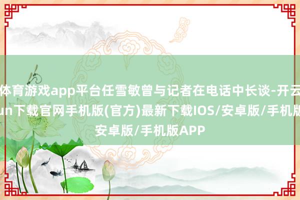 体育游戏app平台任雪敏曾与记者在电话中长谈-开云kaiyun下载官网手机版(官方)最新下载IOS/安卓版/手机版APP