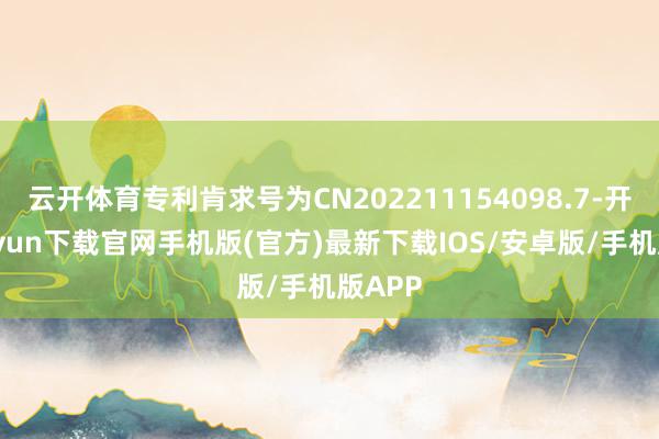 云开体育专利肯求号为CN202211154098.7-开云kaiyun下载官网手机版(官方)最新下载IOS/安卓版/手机版APP