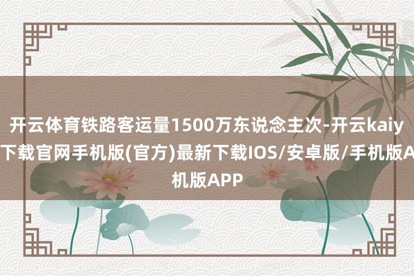 开云体育铁路客运量1500万东说念主次-开云kaiyun下载官网手机版(官方)最新下载IOS/安卓版/手机版APP