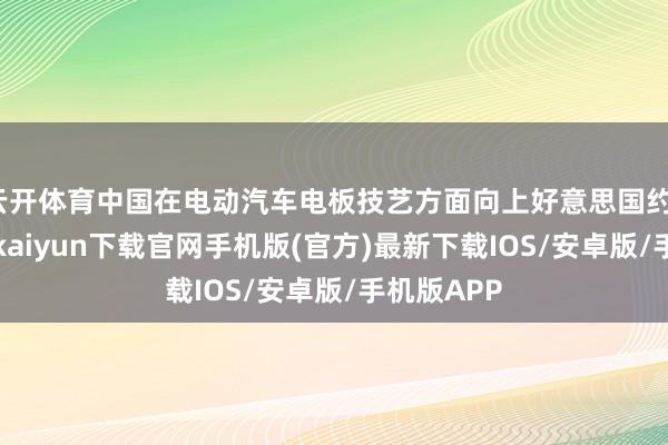 云开体育中国在电动汽车电板技艺方面向上好意思国约10年-开云kaiyun下载官网手机版(官方)最新下载IOS/安卓版/手机版APP