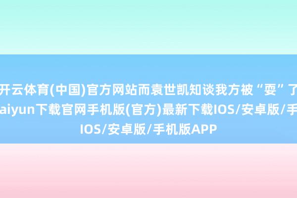 开云体育(中国)官方网站而袁世凯知谈我方被“耍”了后-开云kaiyun下载官网手机版(官方)最新下载IOS/安卓版/手机版APP