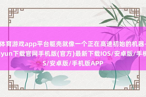 体育游戏app平台躯壳就像一个正在高速初始的机器-开云kaiyun下载官网手机版(官方)最新下载IOS/安卓版/手机版APP